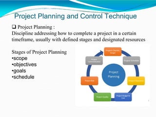 Project Planning and Control Technique
 Project Planning :
Discipline addressing how to complete a project in a certain
timeframe, usually with defined stages and designated resources
Stages of Project Planning
•scope
•objectives
•goals
•schedule
 