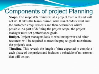 Components of project Planning
Scope. The scope determines what a project team will and will
not do. It takes the team's vision, what stakeholders want and
the customer's requirements and then determines what's
possible. As part of defining the project scope, the project
manager must set performance goals.
Budget. Project managers look at what manpower and other
resources will be required to meet the project goals to estimate
the project's cost.
Timeline. This reveals the length of time expected to complete
each phase of the project and includes a schedule of milestones
that will be met.
 
