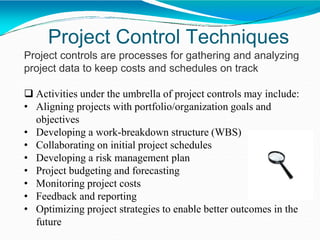 Project Control Techniques
Project controls are processes for gathering and analyzing
project data to keep costs and schedules on track
 Activities under the umbrella of project controls may include:
• Aligning projects with portfolio/organization goals and
objectives
• Developing a work-breakdown structure (WBS)
• Collaborating on initial project schedules
• Developing a risk management plan
• Project budgeting and forecasting
• Monitoring project costs
• Feedback and reporting
• Optimizing project strategies to enable better outcomes in the
future
 