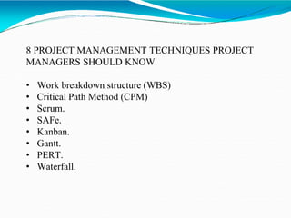 8 PROJECT MANAGEMENT TECHNIQUES PROJECT
MANAGERS SHOULD KNOW
• Work breakdown structure (WBS)
• Critical Path Method (CPM)
• Scrum.
• SAFe.
• Kanban.
• Gantt.
• PERT.
• Waterfall.
 