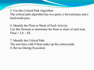 5. Use the Critical Path Algorithm
The critical path algorithm has two parts; a forward pass and a
backwards pass.
6. Identify the Float or Slack of Each Activity
Use this formula to determine the float or slack of each task.
Float = LS – ES
7. Identify the Critical Path
The activities with 0 float make up the critical path.
8. Revise During Execution
 