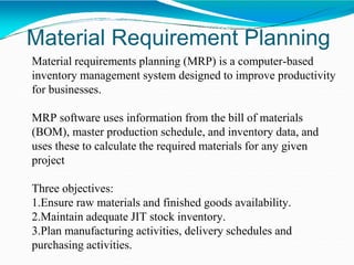 Material Requirement Planning
Material requirements planning (MRP) is a computer-based
inventory management system designed to improve productivity
for businesses.
MRP software uses information from the bill of materials
(BOM), master production schedule, and inventory data, and
uses these to calculate the required materials for any given
project
Three objectives:
1.Ensure raw materials and finished goods availability.
2.Maintain adequate JIT stock inventory.
3.Plan manufacturing activities, delivery schedules and
purchasing activities.
 