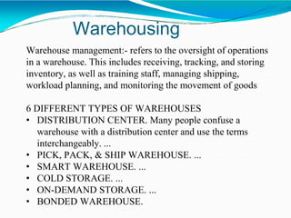 Warehousing
Warehouse management:- refers to the oversight of operations
in a warehouse. This includes receiving, tracking, and storing
inventory, as well as training staff, managing shipping,
workload planning, and monitoring the movement of goods
6 DIFFERENT TYPES OF WAREHOUSES
• DISTRIBUTION CENTER. Many people confuse a
warehouse with a distribution center and use the terms
interchangeably. ...
• PICK, PACK, & SHIP WAREHOUSE. ...
• SMART WAREHOUSE. ...
• COLD STORAGE. ...
• ON-DEMAND STORAGE. ...
• BONDED WAREHOUSE.
 