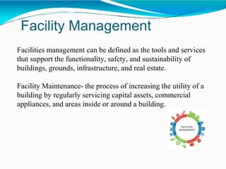 Facility Management
Facilities management can be defined as the tools and services
that support the functionality, safety, and sustainability of
buildings, grounds, infrastructure, and real estate.
Facility Maintenance- the process of increasing the utility of a
building by regularly servicing capital assets, commercial
appliances, and areas inside or around a building.
 