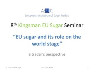 8th Kingsman EU Sugar Seminar
a trader’s perspective
“EU sugar and its role on the
world stage”
EU seminar 24-04-2018 Julian Price - ASSUC 1
 