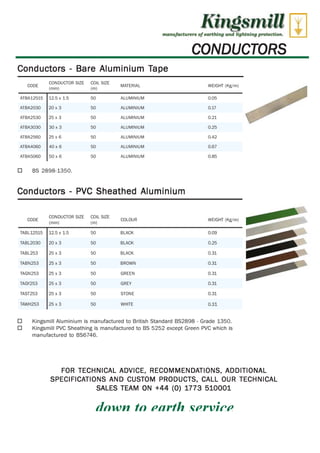 CONDUCTOR SIZE 
CODE 
COIL SIZE 
MATERIAL 
(mm) (m) 
ATBA12515 12.5 x 1.5 50 ALUMINIUM 
ATBA2030 20 x 3 50 ALUMINIUM 
ATBA2530 25 x 3 50 ALUMINIUM 
ATBA3030 30 x 3 50 ALUMINIUM 
ATBA2560 25 x 6 50 ALUMINIUM 
ATBA4060 40 x 6 50 ALUMINIUM 
ATBA5060 50 x 6 50 ALUMINIUM 
Kingsmill 
manufacturers of eel-Eking and 2ight.rdng prof-talon. 
CONDUCTORS 
WEIGHT (Kg/m) 
0.05 
0.17 
0.21 
0.25 
0.42 
0.67 
0.85 
WEIGHT (Kg/m) 
0.09 
0.25 
0.31 
0.31 
0.31 
CONDUCTOR SIZE COIL SIZE 
CODE COLOUR 
(mm) (m) 
TABL12515 12.5 x 1.5 50 BLACK 
TABL2030 20 x 3 50 BLACK 
TABL253 25 x 3 50 BLACK 
TABN253 25 x 3 50 BROWN 
TAGN 253 25 x 3 50 GREEN 
TAGY253 25 x 3 50 GREY 
TAST253 25 x 3 50 STONE 
TAW H253 25 x 3 50 WHITE 
0.31 
0.31 
0.31 
Conductors - Bare Aluminium Tape 
O BS 2898-1350. 
Conductors - PVC Sheathed Aluminium 
O Kingsmill Aluminium is manufactured to British Standard BS2898 - Grade 1350. 
O Kingsmill PVC Sheathing is manufactured to BS 5252 except Green PVC which is 
manufactured to BS6746. 
FOR TECHNICAL ADVICE, RECOMMENDATIONS, ADDITIONAL 
SPECIFICATIONS AND CUSTOM PRODUCTS, CALL OUR TECHNICAL 
WWW.CABLEJOINTS.CO.UK 
THORNE & DERRICK UK 
SALES TEAM ON +44 (0) 1773 510001 
dnwn to P firth .cprviep 
TEL 0044 191 490 1547 FAX 0044 477 5371 
TEL 0044 117 977 4647 FAX 0044 977 5582 
WWW.THORNEANDDERRICK.CO.UK 
