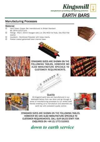 Kingsmill 
Artethufactarers of coral' mg ri rid 2ight.rdng protection, 
EARTH BARS 
Manufacturing Processes 
Material 
O Hard Drawn Copper Bar manufactured to British Standard 
BS 2874-C101/C103. 
O Fittings - M10 x 35mm Hexagon sets c/w 2No M10 Full Nuts, 1No M10 Flat 
washer. 
O Insulators - Reinforced Polyester with brass inserts. 
O Powder coated galvanised steel channel base. 
STANDARD SIZES ARE SHOWN ON THE 
FOLLOWING TABLES, HOWEVER WE 
ALSO MANUFACTURE SPECIALS TO 
CUSTOMER REQUIREMENTS. 
Quality 
All Kingsmill earth bars are manufactured in our 
dedicated factory from raw stock and go through a 
series of manufacturing processes by our skilled staff, 
thereby enabling us to manufacture and assemble any 
earth bar with consistent quality control. 
STANDARD SIZES ARE SHOWN ON THE FOLLOWING TABLES, 
HOWEVER WE CAN ALSO MANUFACTURE SPECIALS TO 
CUSTOMER REQUIREMENTS. CALL OUR SALES STAFF FOR 
WWW.CABLEJOINTS.CO.UK 
THORNE & DERRICK UK 
ENQUIRIES ON +44 (0) 1773 510001 
down to earth service 
TEL 0044 191 490 1547 FAX 0044 477 5371 
TEL 0044 117 977 4647 FAX 0044 977 5582 
WWW.THORNEANDDERRICK.CO.UK 
 