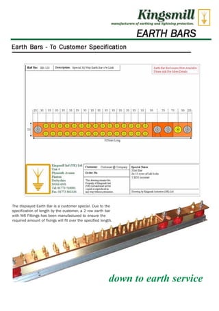 Kingsmill 
Artethufactarers of eart drmg and 21aht.rdng protection, 
EARTH BARS 
Earth Bars - To Customer Specification 
R' Ng; 1 8O I Pixriplkm Eptent 3{194 Earth Sir chop [-irk I Now FIAT lib]e 
PkttimiliA Fir Kiwi:W.4111 
25; 15 ; 3i ; 35 ; I/ ; 35 35 ; 35 ; 35 35 ; 35 ; 35 11 ; 35 ; 3j; 31 ; JO 75 50 :ZS; 
* 
. . 
. 
▪ I I • ; ; ; ; F F 
• I 
• 
▪ I I 
0 0 (tD L 0 40 
000 00 0 40 0 0 0 ICI 0 0 a 0 0 0 
EtZrrrIrn Lc% 
Ind LUKI Lid 
Uni I 
PI)viinutti Avintic 
Pi Ill al I 
NGI4 4514S 
Trk OLT!, 510001 
Frog GM $163136 
Cwilurrer •) re Ccirorrf Bpscla !iota 
50336 12.r 
a 15 reirs Iona te113 
1 Mla Worm- 
Or drf No 
*Tann rerc she 
PUrKor LmWy tAilidD mAapkt amll ite 
rtagyl Wour erarsehpeadampiereiltltiiam eel 
w11n11 
kw.' w Ithaca CLIZiLtd. 
301 
The displayed Earth Bar is a customer special. Due to the 
specification of length by the customer, a 2 row earth bar 
with M6 Fittings has been manufactured to ensure the 
required amount of fixings will fit over the specified length. 
down to earth service 
 