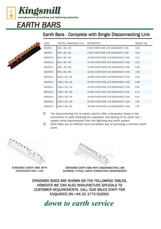 Kingsmill 
manufacturers of corthfng and lightning protretion. 
EARTH BARS 
Earth Bars - Complete with Single Disconnecting Link 
CODE OVERALL DIMENSION (mm) DESCRIPTION WEIGHT (Kg) 
EBAR6-1 450 x 90 x 90 6 WAY EARTH BAR C/W DISCONNECT LINK 2.80 
EBAR8-1 650 x 90 x 90 8 WAY EARTH BAR C/W DISCONNECT LINK 3.64 
EBAR10-1 650 x 90 x 90 10 WAY EARTH BAR C/W DISCONNECT LINK 3.74 
EBAR12-1 800 x 90 x 90 12 WAY EARTH BAR C/W DISCONNECT LINK 4.41 
EBAR14-1 800 x 90 x 90 14 WAY EARTH BAR C/W DISCONNECT LINK 4.49 
EBAR16-1 900 x 90 x 90 16 WAY EARTH BAR C/W DISCONNECT LINK 4.93 
EBAR18-1 1050 x 90 x 90 18 WAY EARTH BAR C/W DISCONNECT LINK 5.58 
EBAR20-1 1050 x 90 x 90 20 WAY EARTH BAR C/W DISCONNECT LINK 5.68 
EBAR22-1 1250 x 90 x 90 22 WAY EARTH BAR C/W DISCONNECT LINK 6.65 
EBAR24-1 1250 x 90 x 90 24 WAY EARTH BAR C/W DISCONNECT LINK 6.75 
EBAR26-1 1250 x 90 x 90 26 WAY EARTH BAR C/W DISCONNECT LINK 6.55 
EBAR28-1 1450 x 90 x 90 28 WAY EARTH BAR C/W DISCONNECT LINK 7.66 
EBAR30-1 1450 x 90 x 90 30 WAY EARTH BAR C/W DISCONNECT LINK 7.76 
0 The disconnecting link is mainly used to offer a temporary break in the 
connection to earth allowing the inspection and testing of an earth rod / 
system while disconnected from the lightning and earth system. 
0 Earth Bars are an efficient and convenient way of providing a common earth 
point. 
STANDARD EARTH BAR WITH STANDARD EARTH BAR WITH DISCONNECTING LINK 
DISCONNECTING LINK SHOWING TYPICAL EARTH CONNECTION ARRANGEMENT 
STANDARD SIZES ARE SHOWN ON THE FOLLOWING TABLES, 
HOWEVER WE CAN ALSO MANUFACTURE SPECIALS TO 
CUSTOMER REQUIREMENTS. CALL OUR SALES STAFF FOR 
WWW.CABLEJOINTS.CO.UK 
THORNE & DERRICK UK 
ENQUIRIES ON +44 (0) 1773 510001 
down to earth service 
TEL 0044 191 490 1547 FAX 0044 477 5371 
TEL 0044 117 977 4647 FAX 0044 977 5582 
WWW.THORNEANDDERRICK.CO.UK 
 