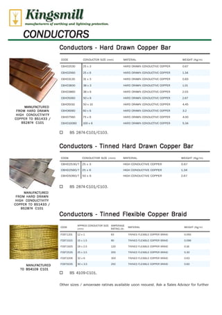 Kingsmill 
manufacturers of corthfng and lightning protretion. 
CONDUCTORS 
MANUFACTURED 
FROM HARD DRAWN 
HIGH CONDUCTIVITY 
COPPER TO BS1433 / 
BS2874 C101 
MANUFACTURED 
FROM HARD DRAWN 
HIGH CONDUCTIVITY 
COPPER TO BS1433 / 
BS2874 C101 
MANUFACTURED 
TO BS4109 C101 
Conductors - Hard Drawn Copper Bar 
CODE CONDUCTOR SIZE (mm) MATERIAL WEIGHT (Kg/m) 
CBHD2530 25 x 3 HARD DRAWN CONDUCTIVE COPPER 0.67 
CBHD2560 25 x 6 HARD DRAWN CONDUCTIVE COPPER 1.34 
CB H D3130 31 x 3 HARD DRAWN CONDUCTIVE COPPER 0.83 
CBHD3830 38 x 3 HARD DRAWN CONDUCTIVE COPPER 1.01 
CBHD3860 38 x 6 HARD DRAWN CONDUCTIVE COPPER 2.03 
CBHD5060 50 x 6 HARD DRAWN CONDUCTIVE COPPER 2.67 
CBHD5010 50 x 10 HARD DRAWN CONDUCTIVE COPPER 4.45 
CBHD6060 60 x 6 HARD DRAWN CONDUCTIVE COPPER 3.2 
CBHD7560 75 x 6 HARD DRAWN CONDUCTIVE COPPER 4.00 
CBHD10060 100 x 6 HARD DRAWN CONDUCTIVE COPPER 5.34 
O BS 2874-C101/C103. 
Conductors - Tinned Hard Drawn Copper Bar 
CODE CONDUCTOR SIZE (mm) MATERIAL WEIGHT (Kg/m) 
CBHD2530/T 25 x 3 HIGH CONDUCTIVE COPPER 0.67 
CBHD2560/T 25 x 6 HIGH CONDUCTIVE COPPER 1.34 
CBHD5060/T 50 x 6 HIGH CONDUCTIVE COPPER 2.67 
O BS 2874-C101/C103. 
Conductors - Tinned Flexible Copper Braid 
APPROX CONDUCTOR SIZE AMPERAGE 
CODE 
(mm) RATING (A) 
MATERIAL WEIGHT (Kg/m) 
FCBT1201 12 x 1 63 TINNED FLEXIBLE COPPER BRAID 0.055 
FCBT1515 15 x 1.5 90 TINNED FLEXIBLE COPPER BRAID 0.096 
FCBT1925 19 x 2.5 120 TINNED FLEXIBLE COPPER BRAID 0.16 
FCBT2535 25 x 3.5 200 TINNED FLEXIBLE COPPER BRAID 0.30 
FCBT3206 32 x 6 300 TINNED FLEXIBLE COPPER BRAID 0.63 
FCBT5035 50 x 3.5 250 TINNED FLEXIBLE COPPER BRAID 0.60 
O BS 4109-0101. 
Other sizes / amperage ratings available upon reauest. Ask a Sales Advisor for further WWW.CABLEJOINTS.CO.UK 
THORNE & DERRICK UK 
TEL 0044 191 490 1547 FAX 0044 477 5371 
TEL 0044 117 977 4647 FAX 0044 977 5582 
WWW.THORNEANDDERRICK.CO.UK 
