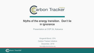 Kingsmill Bond, CFA
Carbon Tracker Initiative
December, 2018
kbond@carbontracker.org
Myths of the energy transition. Don’t lie
in ignorance
Presentation at COP 24, Katowice
 