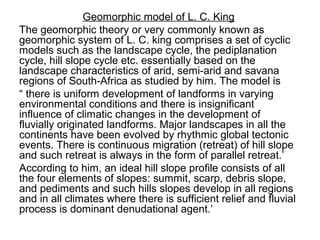 Geomorphic model of L. C. King
The geomorphic theory or very commonly known as
geomorphic system of L. C. king comprises a set of cyclic
models such as the landscape cycle, the pediplanation
cycle, hill slope cycle etc. essentially based on the
landscape characteristics of arid, semi-arid and savana
regions of South-Africa as studied by him. The model is
“ there is uniform development of landforms in varying
environmental conditions and there is insignificant
influence of climatic changes in the development of
fluvially originated landforms. Major landscapes in all the
continents have been evolved by rhythmic global tectonic
events. There is continuous migration (retreat) of hill slope
and such retreat is always in the form of parallel retreat.’
According to him, an ideal hill slope profile consists of all
the four elements of slopes: summit, scarp, debris slope,
and pediments and such hills slopes develop in all regions
and in all climates where there is sufficient relief and fluvial
process is dominant denudational agent.’
 