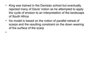 • King was trained in the Davisian school but eventually
rejected many of Davis' notion as he attempted to apply
the cycle of erosion to an interpretation of the landscape
of South Africa
• his model is based on the notion of parallel retreat of
scarps and the resulting constraint on the down wearing
of the surface of the scarp
•
 
