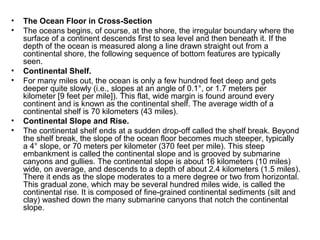 • The Ocean Floor in Cross-Section
• The oceans begins, of course, at the shore, the irregular boundary where the
surface of a continent descends first to sea level and then beneath it. If the
depth of the ocean is measured along a line drawn straight out from a
continental shore, the following sequence of bottom features are typically
seen.
• Continental Shelf.
• For many miles out, the ocean is only a few hundred feet deep and gets
deeper quite slowly (i.e., slopes at an angle of 0.1°, or 1.7 meters per
kilometer [9 feet per mile]). This flat, wide margin is found around every
continent and is known as the continental shelf. The average width of a
continental shelf is 70 kilometers (43 miles).
• Continental Slope and Rise.
• The continental shelf ends at a sudden drop-off called the shelf break. Beyond
the shelf break, the slope of the ocean floor becomes much steeper, typically
a 4° slope, or 70 meters per kilometer (370 feet per mile). This steep
embankment is called the continental slope and is grooved by submarine
canyons and gullies. The continental slope is about 16 kilometers (10 miles)
wide, on average, and descends to a depth of about 2.4 kilometers (1.5 miles).
There it ends as the slope moderates to a mere degree or two from horizontal.
This gradual zone, which may be several hundred miles wide, is called the
continental rise. It is composed of fine-grained continental sediments (silt and
clay) washed down the many submarine canyons that notch the continental
slope.
 