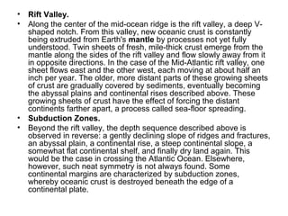 • Rift Valley.
• Along the center of the mid-ocean ridge is the rift valley, a deep V-
shaped notch. From this valley, new oceanic crust is constantly
being extruded from Earth's mantle by processes not yet fully
understood. Twin sheets of fresh, mile-thick crust emerge from the
mantle along the sides of the rift valley and flow slowly away from it
in opposite directions. In the case of the Mid-Atlantic rift valley, one
sheet flows east and the other west, each moving at about half an
inch per year. The older, more distant parts of these growing sheets
of crust are gradually covered by sediments, eventually becoming
the abyssal plains and continental rises described above. These
growing sheets of crust have the effect of forcing the distant
continents farther apart, a process called sea-floor spreading.
• Subduction Zones.
• Beyond the rift valley, the depth sequence described above is
observed in reverse: a gently declining slope of ridges and fractures,
an abyssal plain, a continental rise, a steep continental slope, a
somewhat flat continental shelf, and finally dry land again. This
would be the case in crossing the Atlantic Ocean. Elsewhere,
however, such neat symmetry is not always found. Some
continental margins are characterized by subduction zones,
whereby oceanic crust is destroyed beneath the edge of a
continental plate.
 