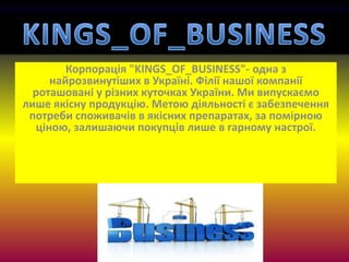 Корпорація "KINGS_OF_BUSINESS"- одна з
найрозвинутіших в Україні. Філії нашої компанії
роташовані у різних куточках України. Ми випускаємо
лише якісну продукцію. Метою діяльності є забезпечення
потреби споживачів в якісних препаратах, за помірною
ціною, залишаючи покупців лише в гарному настрої.
 