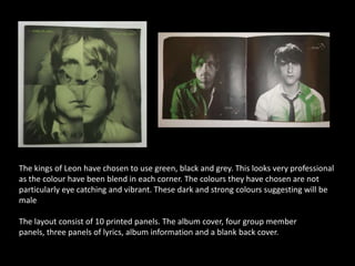 The kings of Leon have chosen to use green, black and grey. This looks very professional
as the colour have been blend in each corner. The colours they have chosen are not
particularly eye catching and vibrant. These dark and strong colours suggesting will be
male

The layout consist of 10 printed panels. The album cover, four group member
panels, three panels of lyrics, album information and a blank back cover.
 