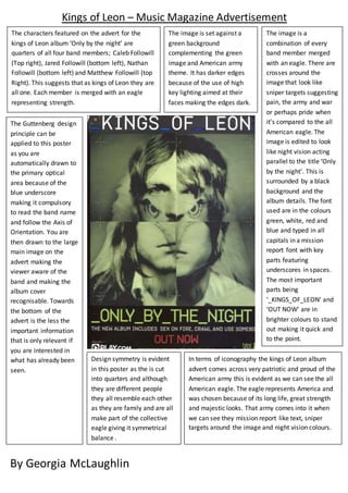 Kings of Leon – Music Magazine Advertisement 
The characters featured on the advert for the 
kings of Leon album ‘Only by the night’ are 
quarters of all four band members; Caleb Followill 
(Top right), Jared Followill (bottom left), Nathan 
Followill (bottom left) and Matthew Followill (top 
Right). This suggests that as kings of Leon they are 
all one. Each member is merged with an eagle 
representing strength. 
The image is set against a 
green background 
complementing the green 
image and American army 
theme. It has darker edges 
because of the use of high 
key lighting aimed at their 
faces making the edges dark. 
The image is a 
combination of every 
band member merged 
with an eagle. There are 
crosses around the 
image that look like 
sniper targets suggesting 
pain, the army and war 
or perhaps pride when 
it’s compared to the all 
American eagle. The 
image is edited to look 
like night vision acting 
parallel to the title ‘Only 
by the night’. This is 
surrounded by a black 
background and the 
album details. The font 
used are in the colours 
green, white, red and 
blue and typed in all 
capitals in a mission 
report font with key 
parts featuring 
underscores in spaces. 
The most important 
parts being 
‘_KINGS_OF_LEON’ and 
‘OUT NOW’ are in 
brighter colours to stand 
out making it quick and 
to the point. 
In terms of iconography the kings of Leon album 
advert comes across very patriotic and proud of the 
American army this is evident as we can see the all 
American eagle. The eagle represents America and 
was chosen because of its long life, great strength 
and majestic looks. That army comes into it when 
we can see they mission report like text, sniper 
targets around the image and night vision colours. 
The Guttenberg design 
principle can be 
applied to this poster 
as you are 
automatically drawn to 
the primary optical 
area because of the 
blue underscore 
making it compulsory 
to read the band name 
and follow the Axis of 
Orientation. You are 
then drawn to the large 
main image on the 
advert making the 
viewer aware of the 
band and making the 
album cover 
recognisable. Towards 
the bottom of the 
advert is the less the 
important information 
that is only relevant if 
you are interested in 
what has already been 
seen. 
Design symmetry is evident 
in this poster as the is cut 
into quarters and although 
they are different people 
they all resemble each other 
as they are family and are all 
make part of the collective 
eagle giving it symmetrical 
balance . 
By Georgia McLaughlin 
