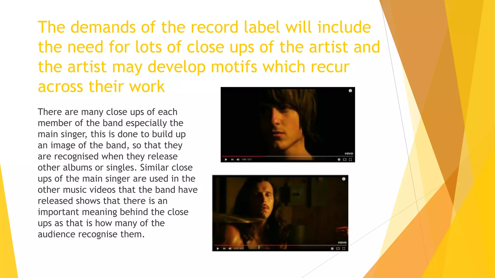 The demands of the record label will include
the need for lots of close ups of the artist and
the artist may develop motifs which recur
across their work
There are many close ups of each
member of the band especially the
main singer, this is done to build up
an image of the band, so that they
are recognised when they release
other albums or singles. Similar close
ups of the main singer are used in the
other music videos that the band have
released shows that there is an
important meaning behind the close
ups as that is how many of the
audience recognise them.
 