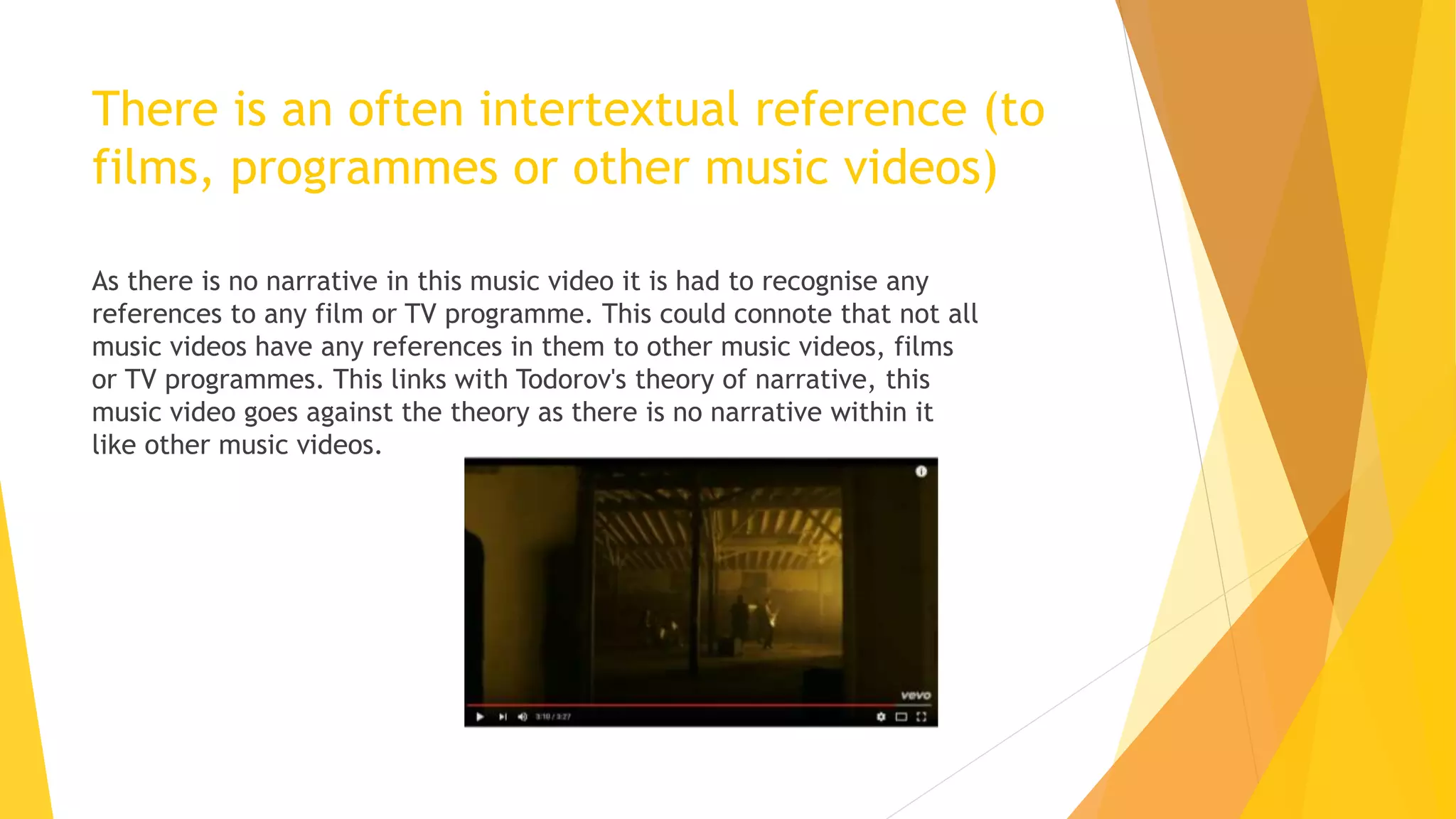 There is an often intertextual reference (to
films, programmes or other music videos)
As there is no narrative in this music video it is had to recognise any
references to any film or TV programme. This could connote that not all
music videos have any references in them to other music videos, films
or TV programmes. This links with Todorov's theory of narrative, this
music video goes against the theory as there is no narrative within it
like other music videos.
 