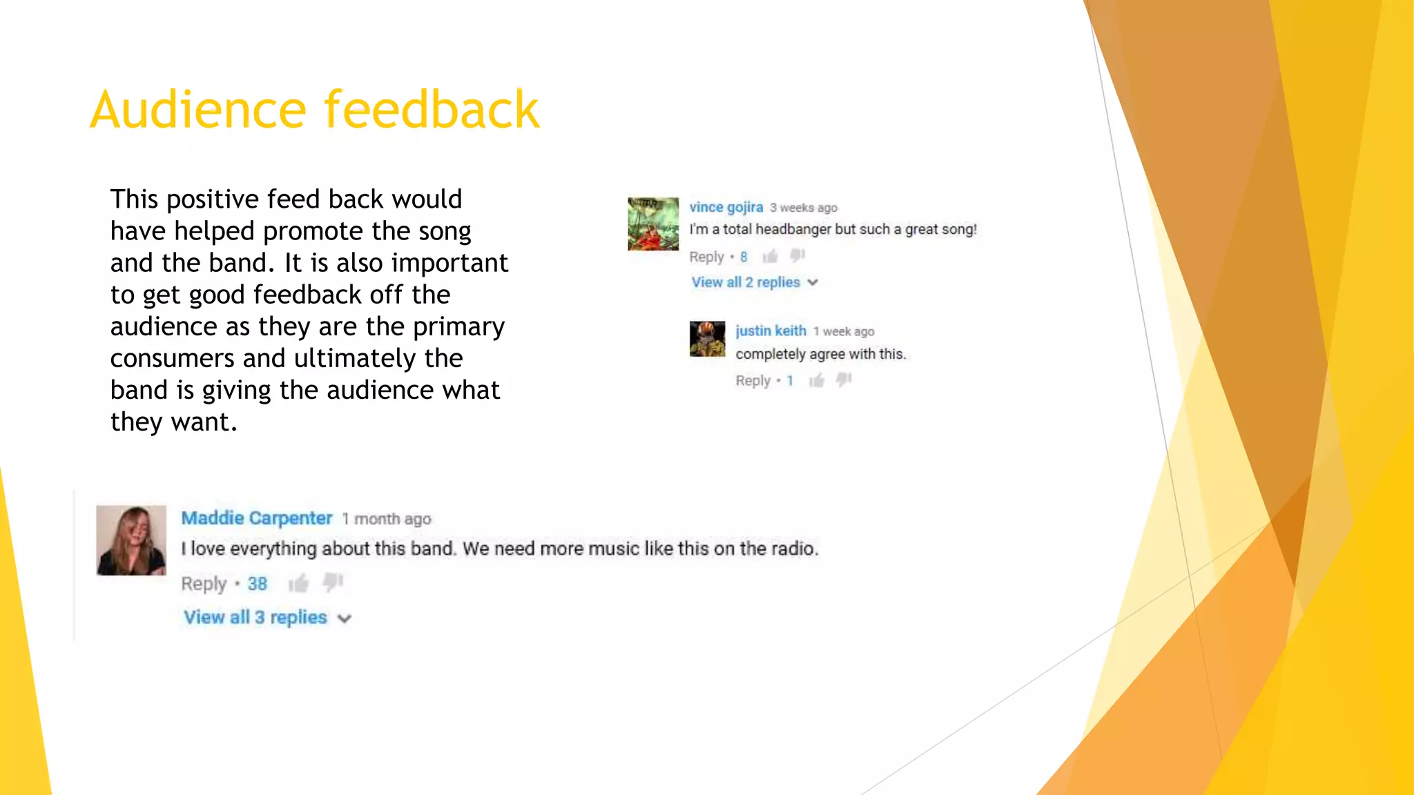 Audience feedback
This positive feed back would
have helped promote the song
and the band. It is also important
to get good feedback off the
audience as they are the primary
consumers and ultimately the
band is giving the audience what
they want.
 