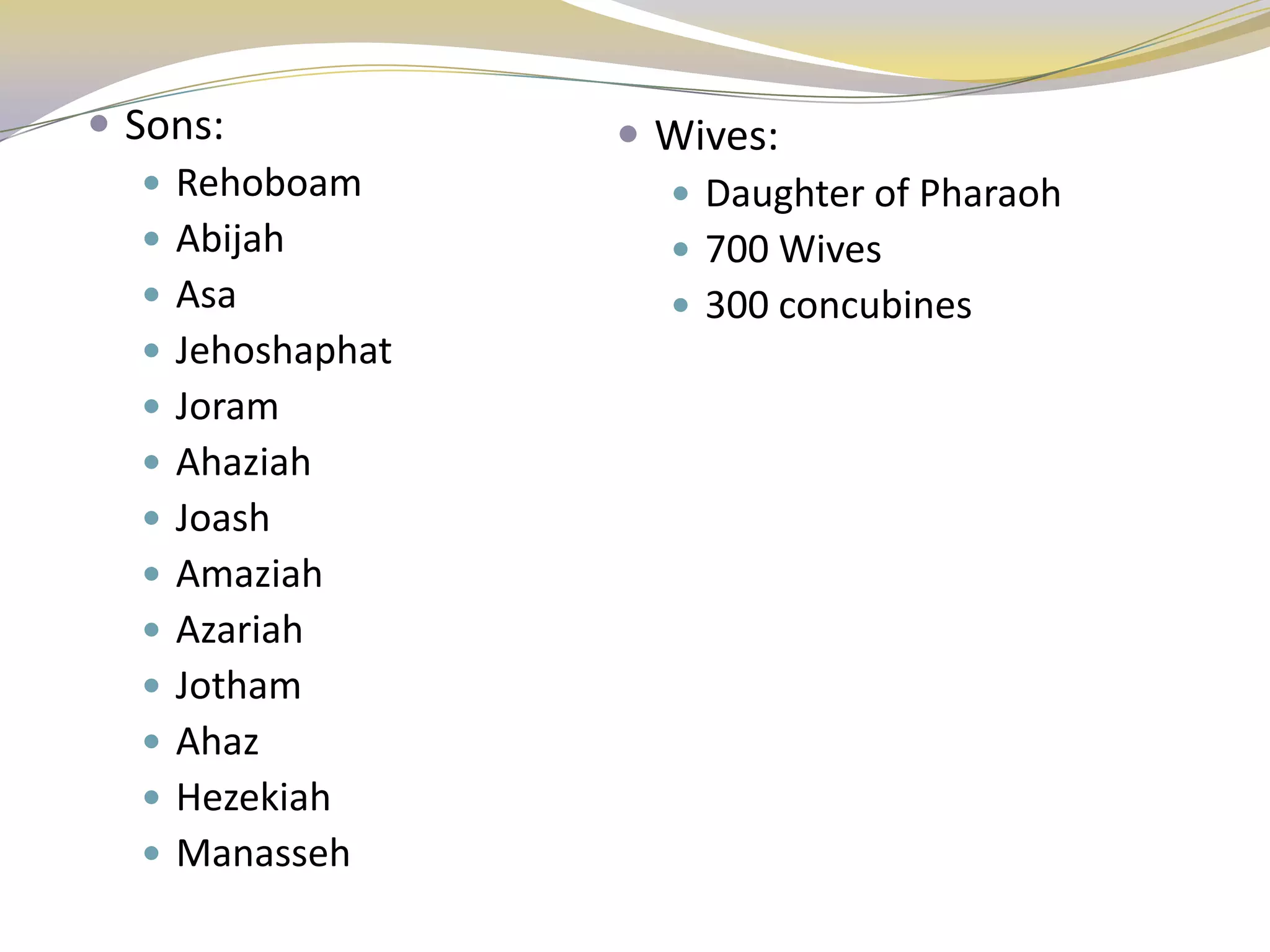  Sons:             Wives:
    Rehoboam         Daughter of Pharaoh
    Abijah           700 Wives
    Asa              300 concubines
    Jehoshaphat
    Joram
    Ahaziah
    Joash
    Amaziah
    Azariah
    Jotham
    Ahaz
    Hezekiah
    Manasseh
 