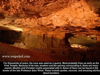For thousands of years, the cave was used as a quarry. Most probably from as early as the First Temple. Because of its siz...