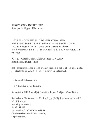 KING’S OWN INSTITUTE*
Success in Higher Education
ICT 201 COMPUTER ORGANISATION AND
ARCHITECTURE T120 02/03/2020 14:46 PAGE 1 OF 14
*AUSTRALIAN INSTITUTE OF BUSINESS AND
MANAGEMENT PTY LTD © ABN: 72 132 629 979 CRICOS
03171A
ICT 201 COMPUTER ORGANISATION AND
ARCHITECTURE T120
All information contained within this Subject Outline applies to
all students enrolled in the trimester as indicated.
1. General Information
1.1 Administrative Details
Associated HE Award(s) Duration Level Subject Coordinator
Bachelor of Information Technology (BIT) 1 trimester Level 2
Mr Ali Noori
[email protected]
P: 92833583
L: Level 1-2, 17 O’Connell St.
Consultation: via Moodle or by
appointment.
 