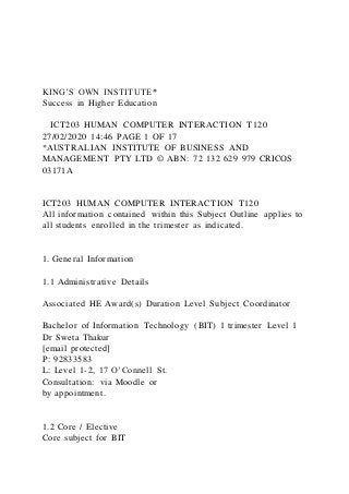 KING’S OWN INSTITUTE*
Success in Higher Education
ICT203 HUMAN COMPUTER INTERACTION T120
27/02/2020 14:46 PAGE 1 OF 17
*AUSTRALIAN INSTITUTE OF BUSINESS AND
MANAGEMENT PTY LTD © ABN: 72 132 629 979 CRICOS
03171A
ICT203 HUMAN COMPUTER INTERACTION T120
All information contained within this Subject Outline applies to
all students enrolled in the trimester as indicated.
1. General Information
1.1 Administrative Details
Associated HE Award(s) Duration Level Subject Coordinator
Bachelor of Information Technology (BIT) 1 trimester Level 1
Dr Sweta Thakur
[email protected]
P: 92833583
L: Level 1-2, 17 O’Connell St.
Consultation: via Moodle or
by appointment.
1.2 Core / Elective
Core subject for BIT
 