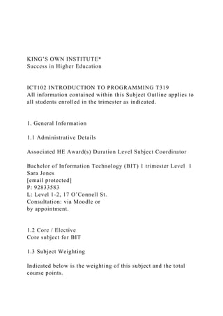 KING’S OWN INSTITUTE*
Success in Higher Education
ICT102 INTRODUCTION TO PROGRAMMING T319
All information contained within this Subject Outline applies to
all students enrolled in the trimester as indicated.
1. General Information
1.1 Administrative Details
Associated HE Award(s) Duration Level Subject Coordinator
Bachelor of Information Technology (BIT) 1 trimester Level 1
Sara Jones
[email protected]
P: 92833583
L: Level 1-2, 17 O’Connell St.
Consultation: via Moodle or
by appointment.
1.2 Core / Elective
Core subject for BIT
1.3 Subject Weighting
Indicated below is the weighting of this subject and the total
course points.
 