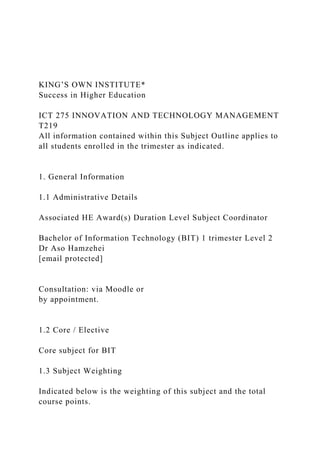 KING’S OWN INSTITUTE*
Success in Higher Education
ICT 275 INNOVATION AND TECHNOLOGY MANAGEMENT
T219
All information contained within this Subject Outline applies to
all students enrolled in the trimester as indicated.
1. General Information
1.1 Administrative Details
Associated HE Award(s) Duration Level Subject Coordinator
Bachelor of Information Technology (BIT) 1 trimester Level 2
Dr Aso Hamzehei
[email protected]
Consultation: via Moodle or
by appointment.
1.2 Core / Elective
Core subject for BIT
1.3 Subject Weighting
Indicated below is the weighting of this subject and the total
course points.
 