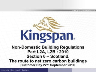 Non-Domestic Building Regulations
Part L2A, L2B : 2010
Section 6 – Scotland.
The route to net zero carbon buildings
Customer Day 22nd September 2010.
 