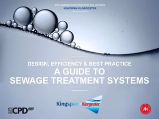 SUSTAINABLE WATER MANAGEMENT SOLUTIONS
KINGSPAN ENVIRONMENTAL
A GUIDE TO
SEWAGE TREATMENT SYSTEMS
OFF-MAINS WASTEWATER SOLUTIONS
KINGSPAN KLARGESTER
DESIGN, EFFICIENCY & BEST PRACTICE
 
