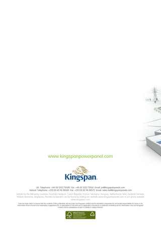 www.kingspanpowerpanel.com




                         UK: Telephone: +44 (0) 1352 716100  Fax: +44 (0) 1352 710161 Email: pv@kingspanpanels.com
                  Ireland: Telephone: +353 (0) 42 96 98500  Fax: +353 (0) 42 96 98572 Email: sales.ire@kingspanpanels.com
Details for the following countries; Australia, Belgium, Czech Republic, France, Germany, Hungary, Netherlands, New Zealand, Norway,
Poland, Romania, Singapore, Slovakia  Sweden can be found by visiting our website www.kingspanpanels.com or our group website
                                                            www.kingspan.com
  Care has been taken to ensure that the contents of this publication are accurate, but Kingspan Limited and its subsidiary companies do not accept responsibility for errors or for
 information that is found to be misleading. Suggestions for, or description of, the end use or application of products or methods of working are for information only and Kingspan
                                                          Limited and its subsidiaries accept no liability in respect thereof.
 