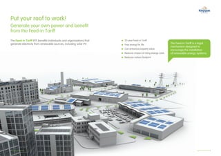 Put your roof to work!
Generate your own power and benefit
from the Feed-in Tariff
The Feed-in Tariff (FiT) benefits individuals and organisations that   	 0 year Feed-in Tariff
                                                                         2
generate electricity from renewable sources, including solar PV.       	ree energy for life
                                                                         F
                                                                                                                  The Feed-in Tariff is a legal
                                                                                                                  mechanism designed to
                                                                        C
                                                                        	 an enhance property value             encourage the installation
                                                                        R
                                                                        	educes impact of rising energy costs   of renewable energy systems
                                                                        R
                                                                       ­ 	educes carbon footprint




4 Kingspan PowerPanel                                                                                                                  Kingspan PowerPanel 5 
 