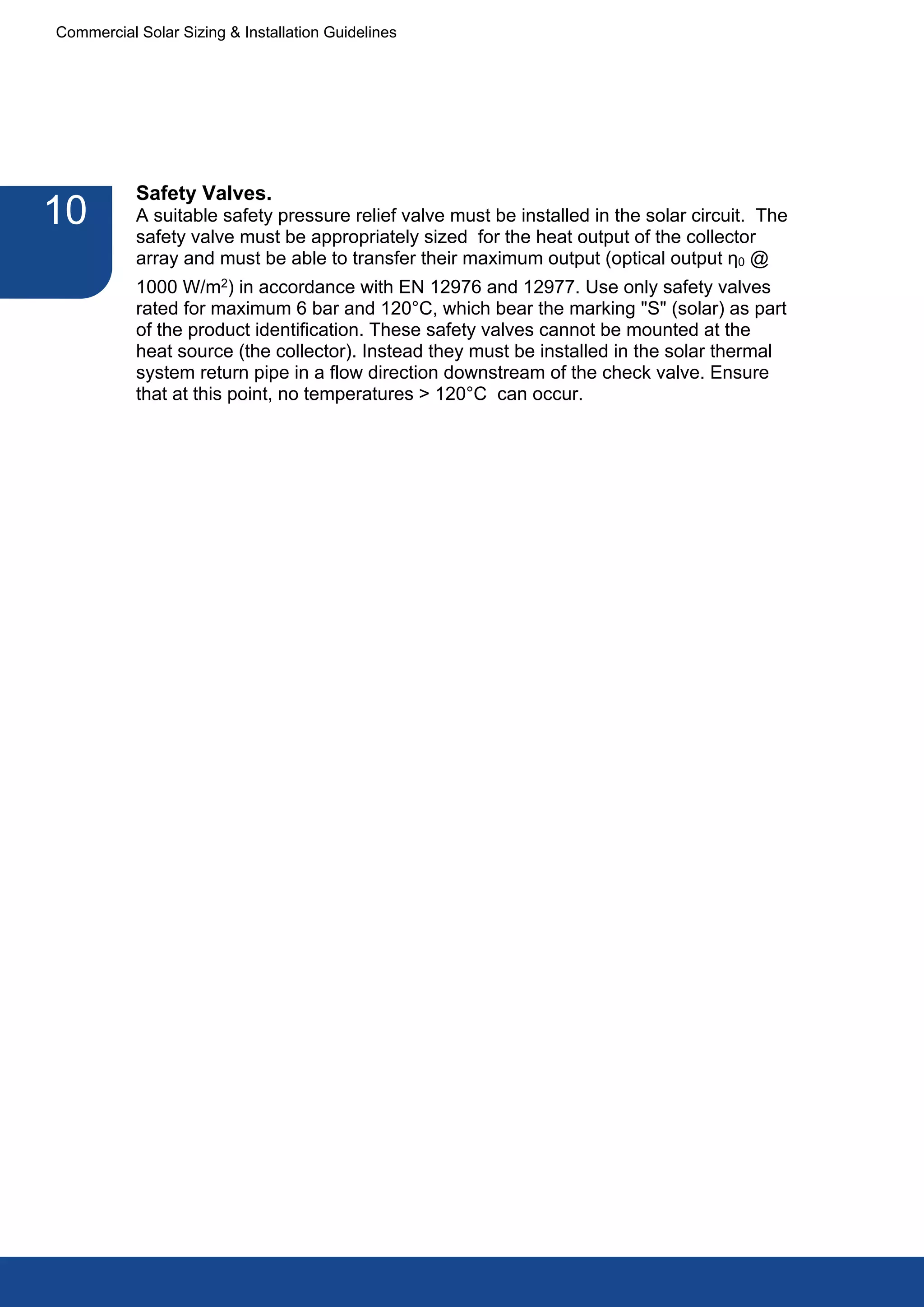 Commercial Solar Sizing & Installation Guidelines




           Safety Valves.
10         A suitable safety pressure relief valve must be installed in the solar circuit. The
           safety valve must be appropriately sized for the heat output of the collector
           array and must be able to transfer their maximum output (optical output η0 @
           1000 W/m2) in accordance with EN 12976 and 12977. Use only safety valves
           rated for maximum 6 bar and 120°C, which bear the marking "S" (solar) as part
           of the product identification. These safety valves cannot be mounted at the
           heat source (the collector). Instead they must be installed in the solar thermal
           system return pipe in a flow direction downstream of the check valve. Ensure
           that at this point, no temperatures > 120°C can occur.
 
