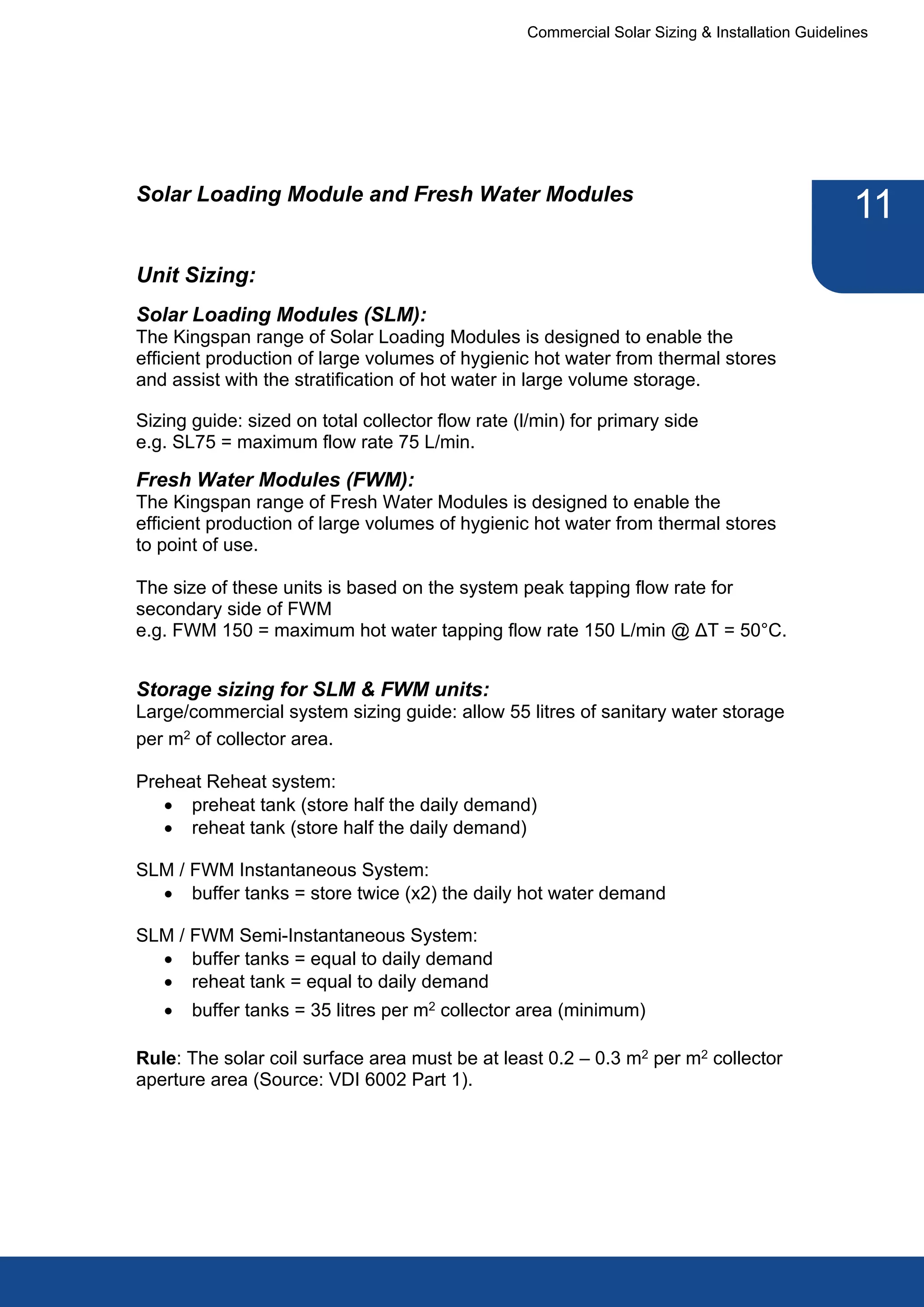 Commercial Solar Sizing & Installation Guidelines




Solar Loading Module and Fresh Water Modules
                                                                                                11
Unit Sizing:
Solar Loading Modules (SLM):
The Kingspan range of Solar Loading Modules is designed to enable the
efficient production of large volumes of hygienic hot water from thermal stores
and assist with the stratification of hot water in large volume storage.

Sizing guide: sized on total collector flow rate (l/min) for primary side
e.g. SL75 = maximum flow rate 75 L/min.

Fresh Water Modules (FWM):
The Kingspan range of Fresh Water Modules is designed to enable the
efficient production of large volumes of hygienic hot water from thermal stores
to point of use.

The size of these units is based on the system peak tapping flow rate for
secondary side of FWM
e.g. FWM 150 = maximum hot water tapping flow rate 150 L/min @ ΔT = 50°C.


Storage sizing for SLM & FWM units:
Large/commercial system sizing guide: allow 55 litres of sanitary water storage
per m2 of collector area.

Preheat Reheat system:
   · preheat tank (store half the daily demand)
   · reheat tank (store half the daily demand)

SLM / FWM Instantaneous System:
  · buffer tanks = store twice (x2) the daily hot water demand

SLM / FWM Semi-Instantaneous System:
  · buffer tanks = equal to daily demand
  · reheat tank = equal to daily demand
   ·   buffer tanks = 35 litres per m2 collector area (minimum)

Rule: The solar coil surface area must be at least 0.2 – 0.3 m2 per m2 collector
aperture area (Source: VDI 6002 Part 1).
 