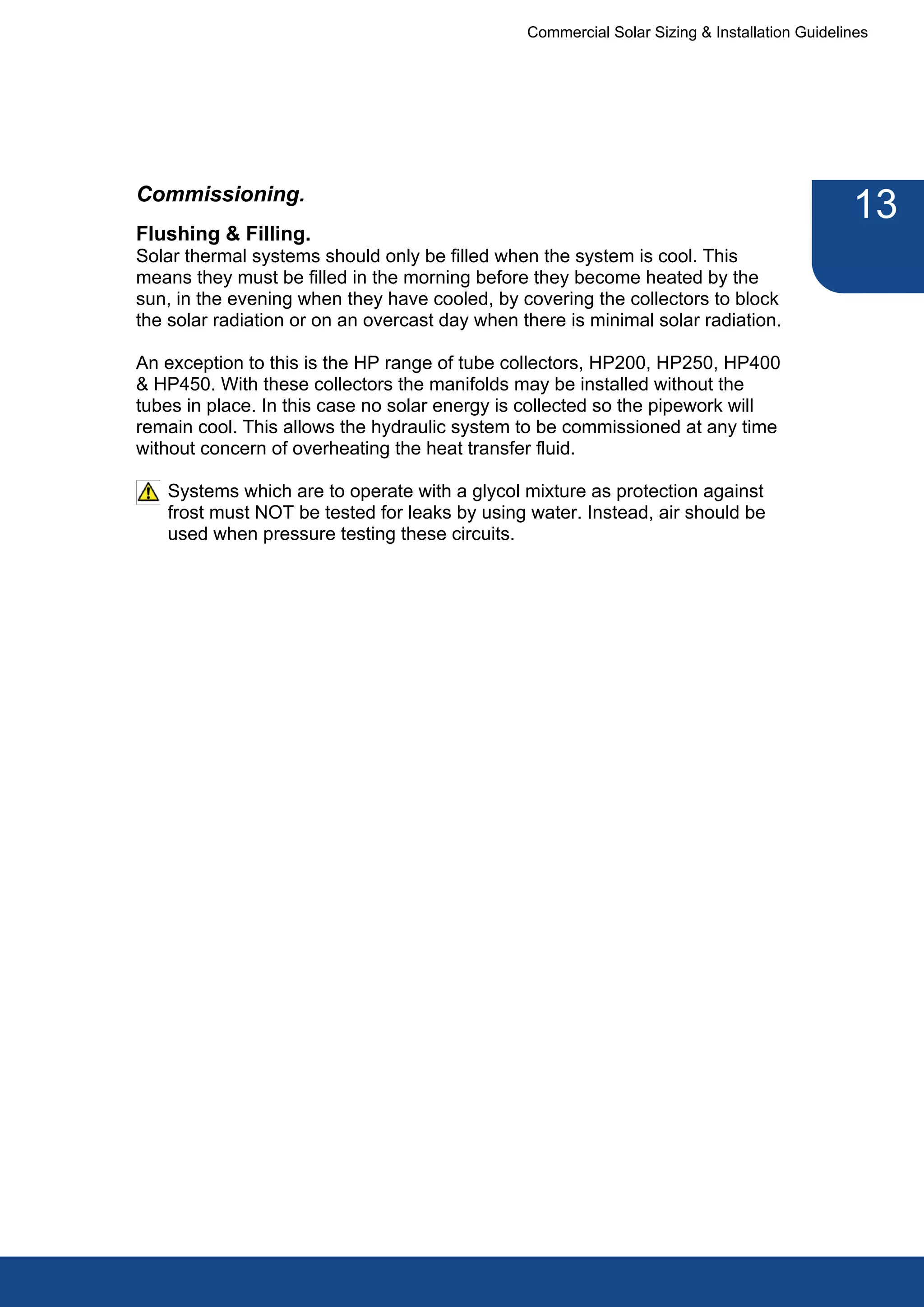 Commercial Solar Sizing & Installation Guidelines




Commissioning.
                                                                                              13
Flushing & Filling.
Solar thermal systems should only be filled when the system is cool. This
means they must be filled in the morning before they become heated by the
sun, in the evening when they have cooled, by covering the collectors to block
the solar radiation or on an overcast day when there is minimal solar radiation.

An exception to this is the HP range of tube collectors, HP200, HP250, HP400
& HP450. With these collectors the manifolds may be installed without the
tubes in place. In this case no solar energy is collected so the pipework will
remain cool. This allows the hydraulic system to be commissioned at any time
without concern of overheating the heat transfer fluid.

   Systems which are to operate with a glycol mixture as protection against
   frost must NOT be tested for leaks by using water. Instead, air should be
   used when pressure testing these circuits.
 