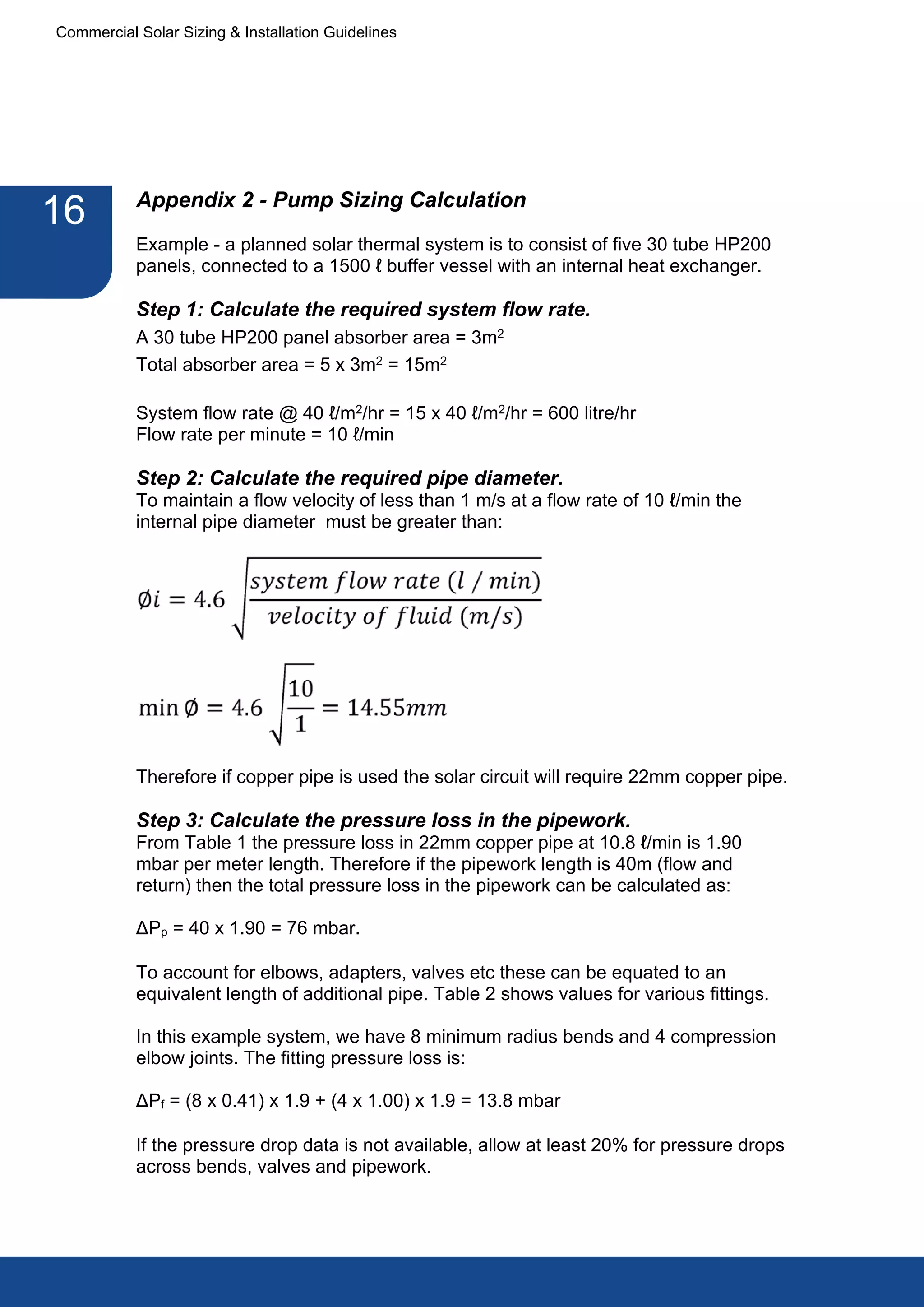 Commercial Solar Sizing & Installation Guidelines




           Appendix 2 - Pump Sizing Calculation
16
           Example - a planned solar thermal system is to consist of five 30 tube HP200
           panels, connected to a 1500 ℓ buffer vessel with an internal heat exchanger.

           Step 1: Calculate the required system flow rate.
           A 30 tube HP200 panel absorber area = 3m2
           Total absorber area = 5 x 3m2 = 15m2

           System flow rate @ 40 ℓ/m2/hr = 15 x 40 ℓ/m2/hr = 600 litre/hr
           Flow rate per minute = 10 ℓ/min

           Step 2: Calculate the required pipe diameter.
           To maintain a flow velocity of less than 1 m/s at a flow rate of 10 ℓ/min the
           internal pipe diameter must be greater than:




           Therefore if copper pipe is used the solar circuit will require 22mm copper pipe.

           Step 3: Calculate the pressure loss in the pipework.
           From Table 1 the pressure loss in 22mm copper pipe at 10.8 ℓ/min is 1.90
           mbar per meter length. Therefore if the pipework length is 40m (flow and
           return) then the total pressure loss in the pipework can be calculated as:

           ΔPp = 40 x 1.90 = 76 mbar.

           To account for elbows, adapters, valves etc these can be equated to an
           equivalent length of additional pipe. Table 2 shows values for various fittings.

           In this example system, we have 8 minimum radius bends and 4 compression
           elbow joints. The fitting pressure loss is:

           ΔPf = (8 x 0.41) x 1.9 + (4 x 1.00) x 1.9 = 13.8 mbar

           If the pressure drop data is not available, allow at least 20% for pressure drops
           across bends, valves and pipework.
 