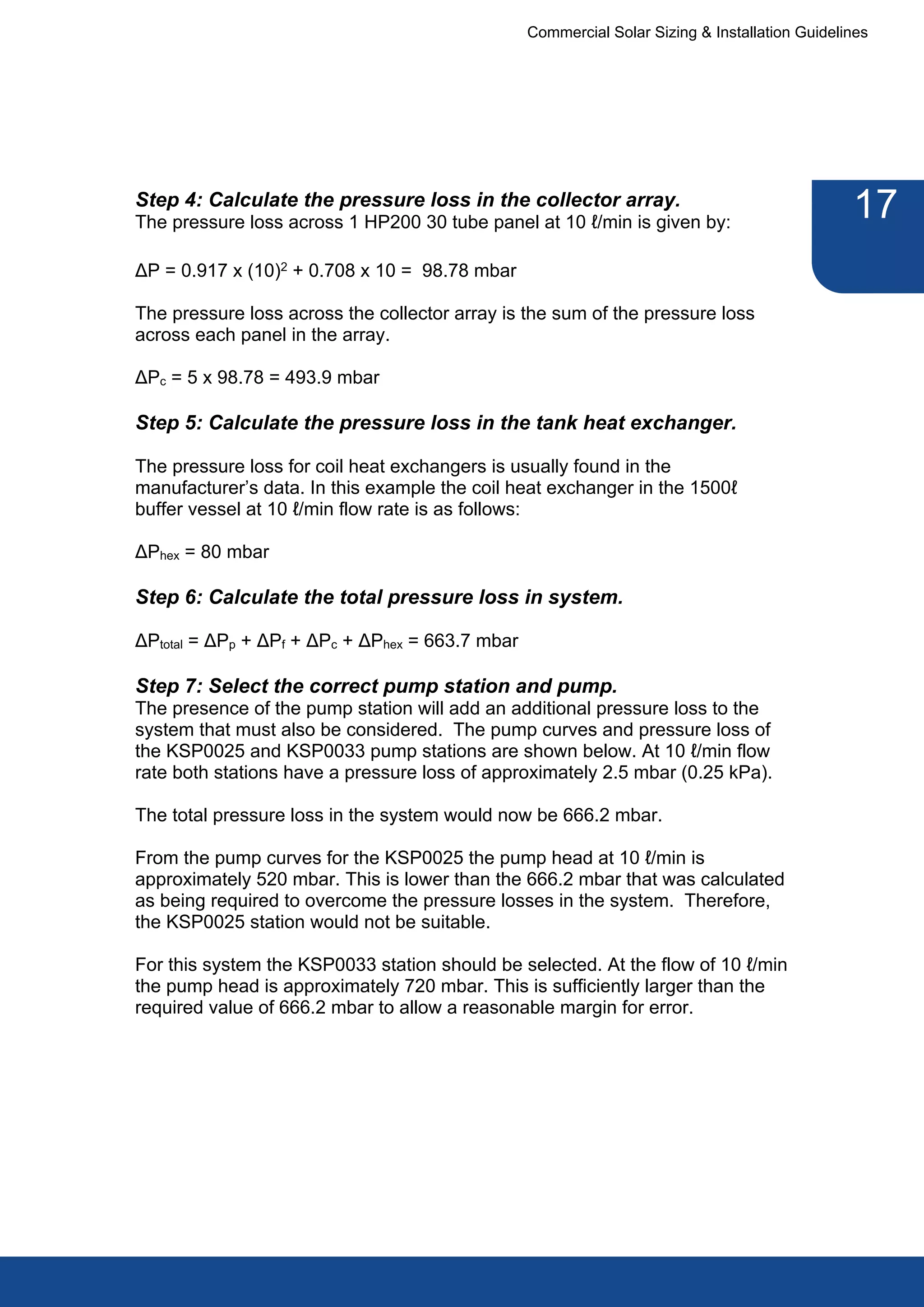 Commercial Solar Sizing & Installation Guidelines




Step 4: Calculate the pressure loss in the collector array.
The pressure loss across 1 HP200 30 tube panel at 10 ℓ/min is given by:
                                                                                               17
ΔP = 0.917 x (10)2 + 0.708 x 10 = 98.78 mbar

The pressure loss across the collector array is the sum of the pressure loss
across each panel in the array.

ΔPc = 5 x 98.78 = 493.9 mbar

Step 5: Calculate the pressure loss in the tank heat exchanger.

The pressure loss for coil heat exchangers is usually found in the
manufacturer’s data. In this example the coil heat exchanger in the 1500ℓ
buffer vessel at 10 ℓ/min flow rate is as follows:

ΔPhex = 80 mbar

Step 6: Calculate the total pressure loss in system.

ΔPtotal = ΔPp + ΔPf + ΔPc + ΔPhex = 663.7 mbar

Step 7: Select the correct pump station and pump.
The presence of the pump station will add an additional pressure loss to the
system that must also be considered. The pump curves and pressure loss of
the KSP0025 and KSP0033 pump stations are shown below. At 10 ℓ/min flow
rate both stations have a pressure loss of approximately 2.5 mbar (0.25 kPa).

The total pressure loss in the system would now be 666.2 mbar.

From the pump curves for the KSP0025 the pump head at 10 ℓ/min is
approximately 520 mbar. This is lower than the 666.2 mbar that was calculated
as being required to overcome the pressure losses in the system. Therefore,
the KSP0025 station would not be suitable.

For this system the KSP0033 station should be selected. At the flow of 10 ℓ/min
the pump head is approximately 720 mbar. This is sufficiently larger than the
required value of 666.2 mbar to allow a reasonable margin for error.
 
