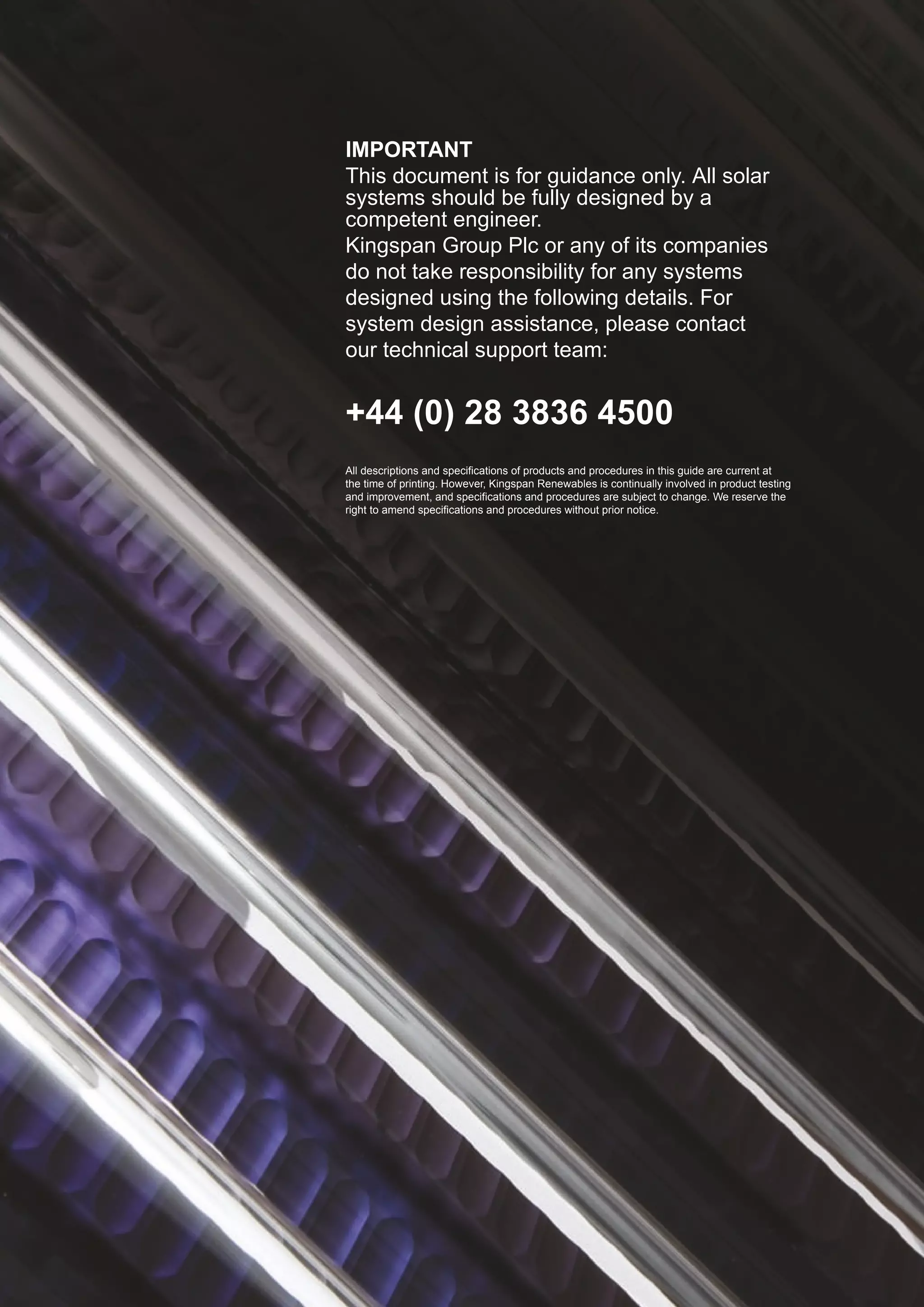Technical Design Guidance Document




                                         IMPORTANT
                                         This document is for guidance only. All solar
2                                        systems should be fully designed by a
                                         competent engineer.
                                         Kingspan Group Plc or any of its companies
                                         do not take responsibility for any systems
                                         designed using the following details. For
                                         system design assistance, please contact
                                         our technical support team:


                                         +44 (0) 28 3836 4500
                                         All descriptions and specifications of products and procedures in this guide are current at
                                         the time of printing. However, Kingspan Renewables is continually involved in product testing
                                         and improvement, and specifications and procedures are subject to change. We reserve the
                                         right to amend specifications and procedures without prior notice.
 