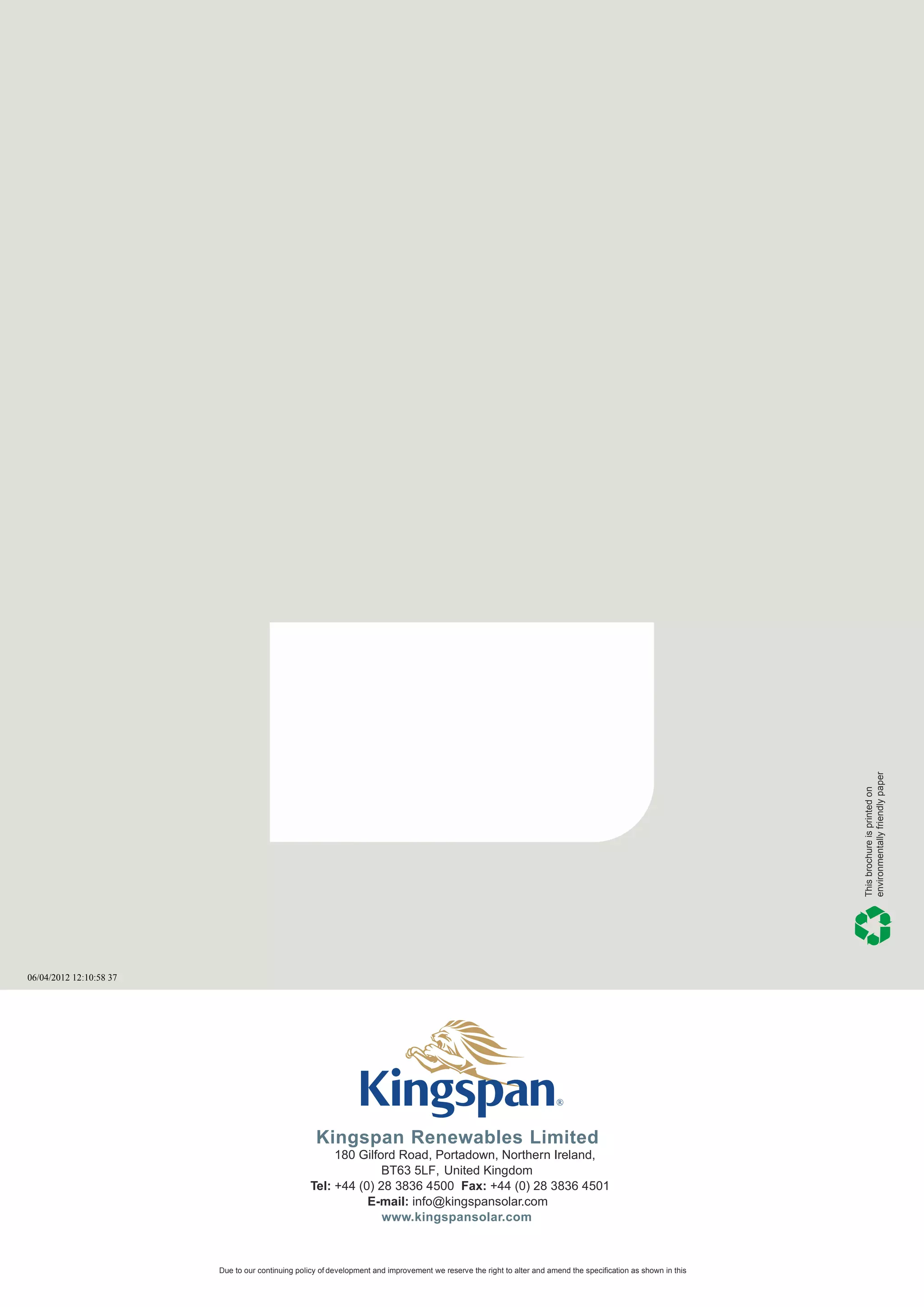 environmentally friendly paper
                                                                                                                                                                  This brochure is printed on




06/04/2012 12:10:58 37




                                                    Kingspan Renewables Limited
                                                        180 Gilford Road, Portadown, Northern Ireland,
                                                                 BT63 5LF, United Kingdom
                                                   Tel: +44 (0) 28 3836 4500 Fax: +44 (0) 28 3836 4501
                                                              E-mail: info@kingspansolar.com
                                                                 www.kingspansolar.com



                         Due to our continuing policy of development and improvement we reserve the right to alter and amend the specification as shown in this
 