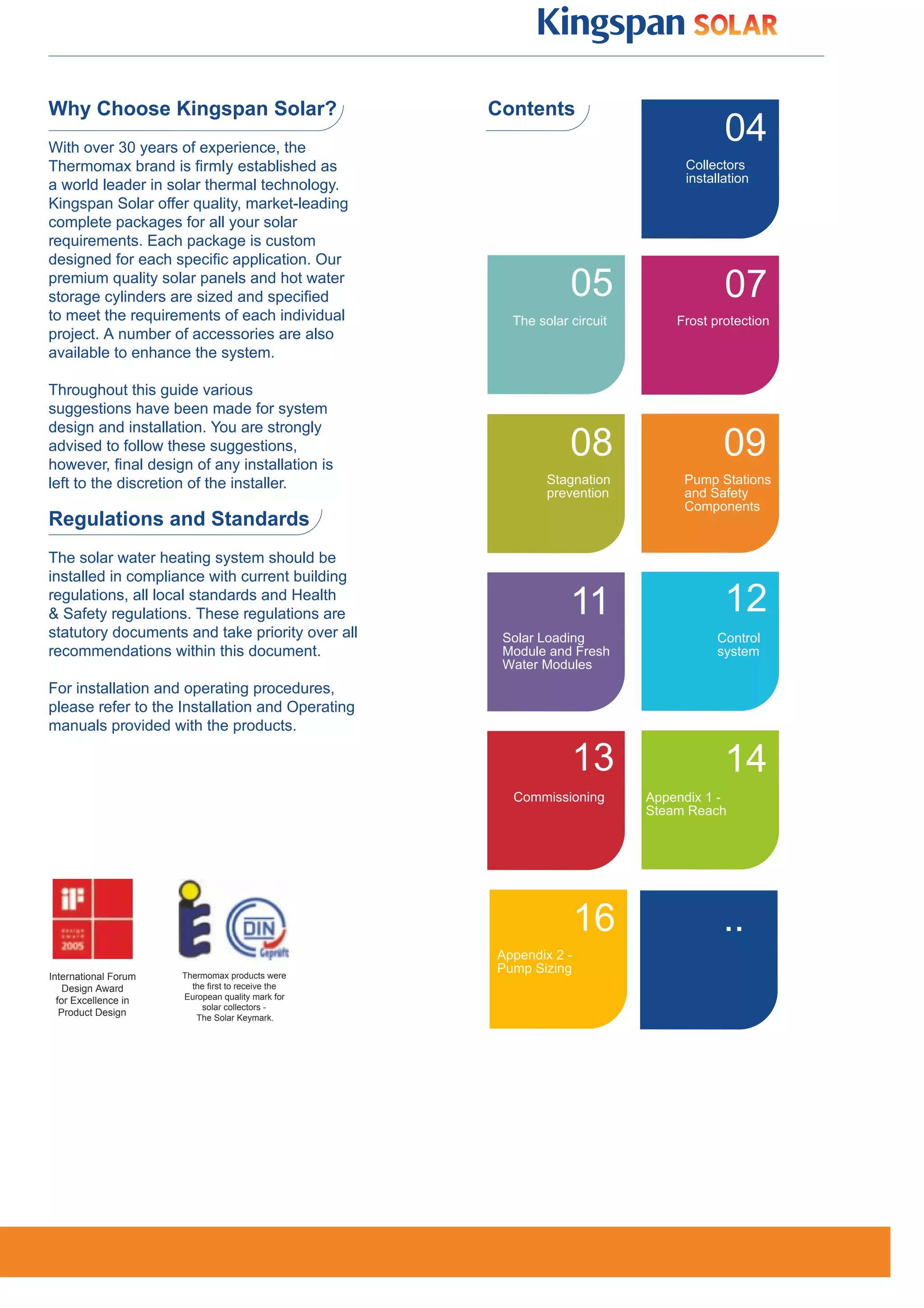 Why Choose Kingspan Solar?                        Contents
With over 30 years of experience, the
                                                                                    04
Thermomax brand is firmly established as                                     Collectors
                                                                             installation
a world leader in solar thermal technology.
Kingspan Solar offer quality, market-leading
complete packages for all your solar
requirements. Each package is custom
designed for each specific application. Our
premium quality solar panels and hot water
storage cylinders are sized and specified                     05                    07
to meet the requirements of each individual         The solar circuit       Frost protection
project. A number of accessories are also
available to enhance the system.

Throughout this guide various
suggestions have been made for system
design and installation. You are strongly
advised to follow these suggestions,
however, ﬁnal design of any installation is
                                                              08                    09
left to the discretion of the installer.                  Stagnation         Pump Stations
                                                          prevention         and Safety
                                                                             Components
Regulations and Standards
The solar water heating system should be
installed in compliance with current building
regulations, all local standards and Health
& Safety regulations. These regulations are                   11                    12
statutory documents and take priority over all     Solar Loading                  Control
recommendations within this document.              Module and Fresh               system
                                                   Water Modules
For installation and operating procedures,
please refer to the Installation and Operating
manuals provided with the products.

                                                              13                    14
                                                    Commissioning       Appendix 1 -
                                                                        Steam Reach




                                                                 16                 ..
                                                  Appendix 2 -
                      Thermomax products were
                                                  Pump Sizing
International Forum
    Design Award        the ﬁrst to receive the
  for Excellence in   European quality mark for
                          solar collectors -
   Product Design        The Solar Keymark.
 