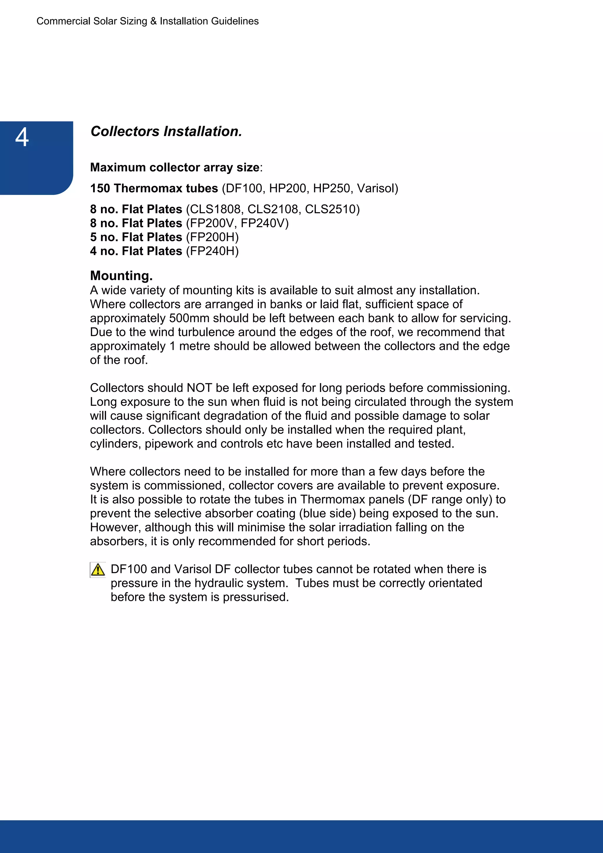 Commercial Solar Sizing & Installation Guidelines




               Collectors Installation.
4
               Maximum collector array size:
               150 Thermomax tubes (DF100, HP200, HP250, Varisol)
               8 no. Flat Plates (CLS1808, CLS2108, CLS2510)
               8 no. Flat Plates (FP200V, FP240V)
               5 no. Flat Plates (FP200H)
               4 no. Flat Plates (FP240H)

               Mounting.
               A wide variety of mounting kits is available to suit almost any installation.
               Where collectors are arranged in banks or laid flat, sufficient space of
               approximately 500mm should be left between each bank to allow for servicing.
               Due to the wind turbulence around the edges of the roof, we recommend that
               approximately 1 metre should be allowed between the collectors and the edge
               of the roof.

               Collectors should NOT be left exposed for long periods before commissioning.
               Long exposure to the sun when fluid is not being circulated through the system
               will cause significant degradation of the fluid and possible damage to solar
               collectors. Collectors should only be installed when the required plant,
               cylinders, pipework and controls etc have been installed and tested.

               Where collectors need to be installed for more than a few days before the
               system is commissioned, collector covers are available to prevent exposure.
               It is also possible to rotate the tubes in Thermomax panels (DF range only) to
               prevent the selective absorber coating (blue side) being exposed to the sun.
               However, although this will minimise the solar irradiation falling on the
               absorbers, it is only recommended for short periods.

                    DF100 and Varisol DF collector tubes cannot be rotated when there is
                    pressure in the hydraulic system. Tubes must be correctly orientated
                    before the system is pressurised.
 