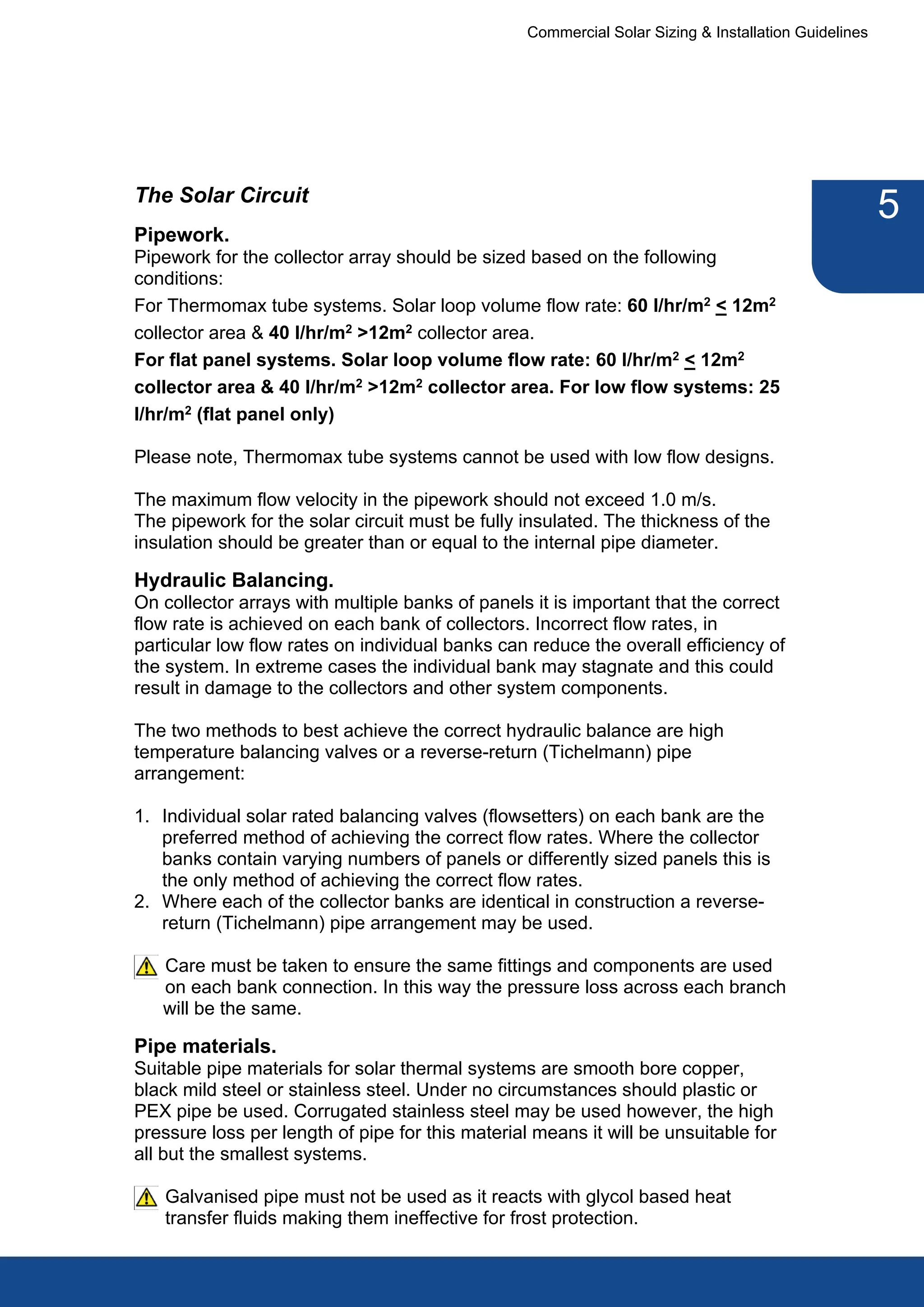 Commercial Solar Sizing & Installation Guidelines




The Solar Circuit
                                                                                                      5
Pipework.
Pipework for the collector array should be sized based on the following
conditions:
For Thermomax tube systems. Solar loop volume flow rate: 60 l/hr/m2 < 12m2
collector area & 40 l/hr/m2 >12m2 collector area.
For flat panel systems. Solar loop volume flow rate: 60 l/hr/m2 < 12m2
collector area & 40 l/hr/m2 >12m2 collector area. For low flow systems: 25
l/hr/m2 (flat panel only)

Please note, Thermomax tube systems cannot be used with low flow designs.

The maximum flow velocity in the pipework should not exceed 1.0 m/s.
The pipework for the solar circuit must be fully insulated. The thickness of the
insulation should be greater than or equal to the internal pipe diameter.

Hydraulic Balancing.
On collector arrays with multiple banks of panels it is important that the correct
flow rate is achieved on each bank of collectors. Incorrect flow rates, in
particular low flow rates on individual banks can reduce the overall efficiency of
the system. In extreme cases the individual bank may stagnate and this could
result in damage to the collectors and other system components.

The two methods to best achieve the correct hydraulic balance are high
temperature balancing valves or a reverse-return (Tichelmann) pipe
arrangement:

1. Individual solar rated balancing valves (flowsetters) on each bank are the
   preferred method of achieving the correct flow rates. Where the collector
   banks contain varying numbers of panels or differently sized panels this is
   the only method of achieving the correct flow rates.
2. Where each of the collector banks are identical in construction a reverse-
   return (Tichelmann) pipe arrangement may be used.

   Care must be taken to ensure the same fittings and components are used
   on each bank connection. In this way the pressure loss across each branch
   will be the same.

Pipe materials.
Suitable pipe materials for solar thermal systems are smooth bore copper,
black mild steel or stainless steel. Under no circumstances should plastic or
PEX pipe be used. Corrugated stainless steel may be used however, the high
pressure loss per length of pipe for this material means it will be unsuitable for
all but the smallest systems.

   Galvanised pipe must not be used as it reacts with glycol based heat
   transfer fluids making them ineffective for frost protection.
 