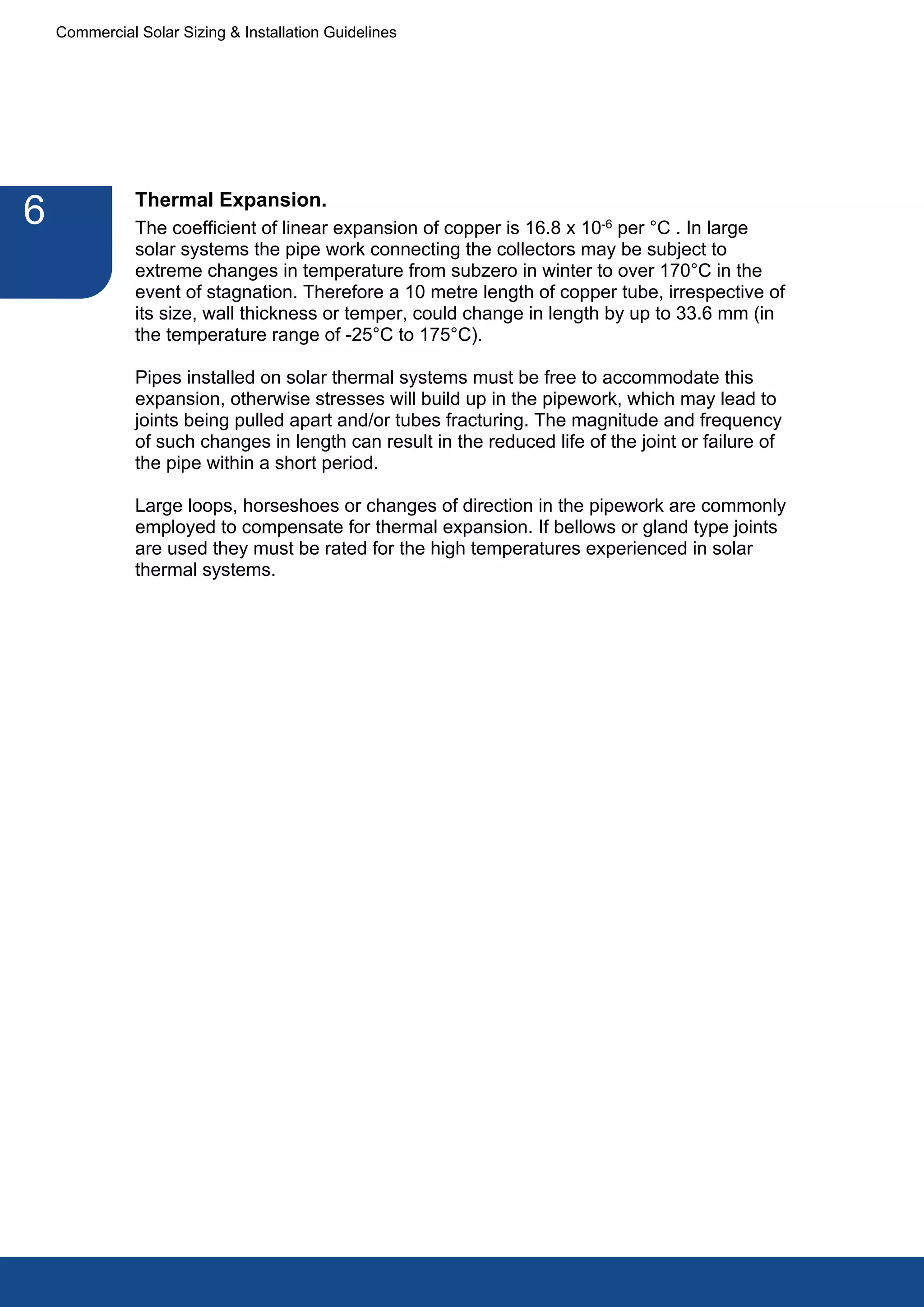 Commercial Solar Sizing & Installation Guidelines




               Thermal Expansion.
6              The coefficient of linear expansion of copper is 16.8 x 10-6 per °C . In large
               solar systems the pipe work connecting the collectors may be subject to
               extreme changes in temperature from subzero in winter to over 170°C in the
               event of stagnation. Therefore a 10 metre length of copper tube, irrespective of
               its size, wall thickness or temper, could change in length by up to 33.6 mm (in
               the temperature range of -25°C to 175°C).

               Pipes installed on solar thermal systems must be free to accommodate this
               expansion, otherwise stresses will build up in the pipework, which may lead to
               joints being pulled apart and/or tubes fracturing. The magnitude and frequency
               of such changes in length can result in the reduced life of the joint or failure of
               the pipe within a short period.

               Large loops, horseshoes or changes of direction in the pipework are commonly
               employed to compensate for thermal expansion. If bellows or gland type joints
               are used they must be rated for the high temperatures experienced in solar
               thermal systems.
 