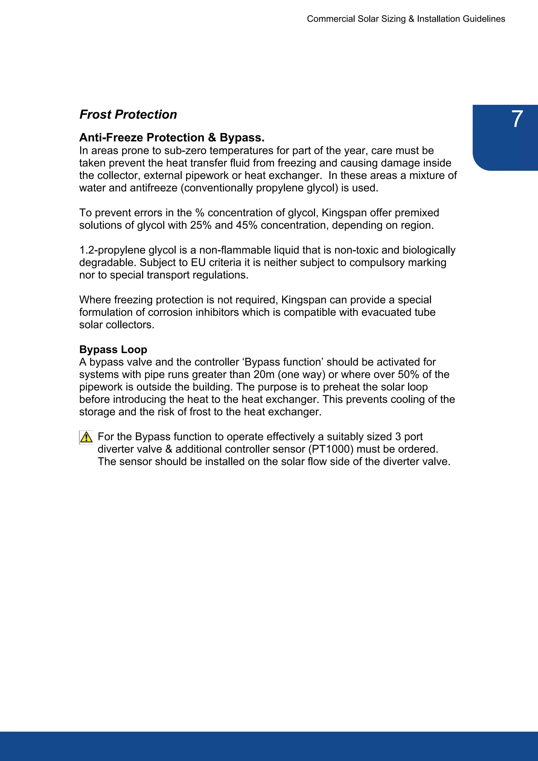 Commercial Solar Sizing & Installation Guidelines




Frost Protection
                                                                                                     7
Anti-Freeze Protection & Bypass.
In areas prone to sub-zero temperatures for part of the year, care must be
taken prevent the heat transfer fluid from freezing and causing damage inside
the collector, external pipework or heat exchanger. In these areas a mixture of
water and antifreeze (conventionally propylene glycol) is used.

To prevent errors in the % concentration of glycol, Kingspan offer premixed
solutions of glycol with 25% and 45% concentration, depending on region.

1.2-propylene glycol is a non-flammable liquid that is non-toxic and biologically
degradable. Subject to EU criteria it is neither subject to compulsory marking
nor to special transport regulations.

Where freezing protection is not required, Kingspan can provide a special
formulation of corrosion inhibitors which is compatible with evacuated tube
solar collectors.

Bypass Loop
A bypass valve and the controller ‘Bypass function’ should be activated for
systems with pipe runs greater than 20m (one way) or where over 50% of the
pipework is outside the building. The purpose is to preheat the solar loop
before introducing the heat to the heat exchanger. This prevents cooling of the
storage and the risk of frost to the heat exchanger.

   For the Bypass function to operate effectively a suitably sized 3 port
   diverter valve & additional controller sensor (PT1000) must be ordered.
   The sensor should be installed on the solar flow side of the diverter valve.
 