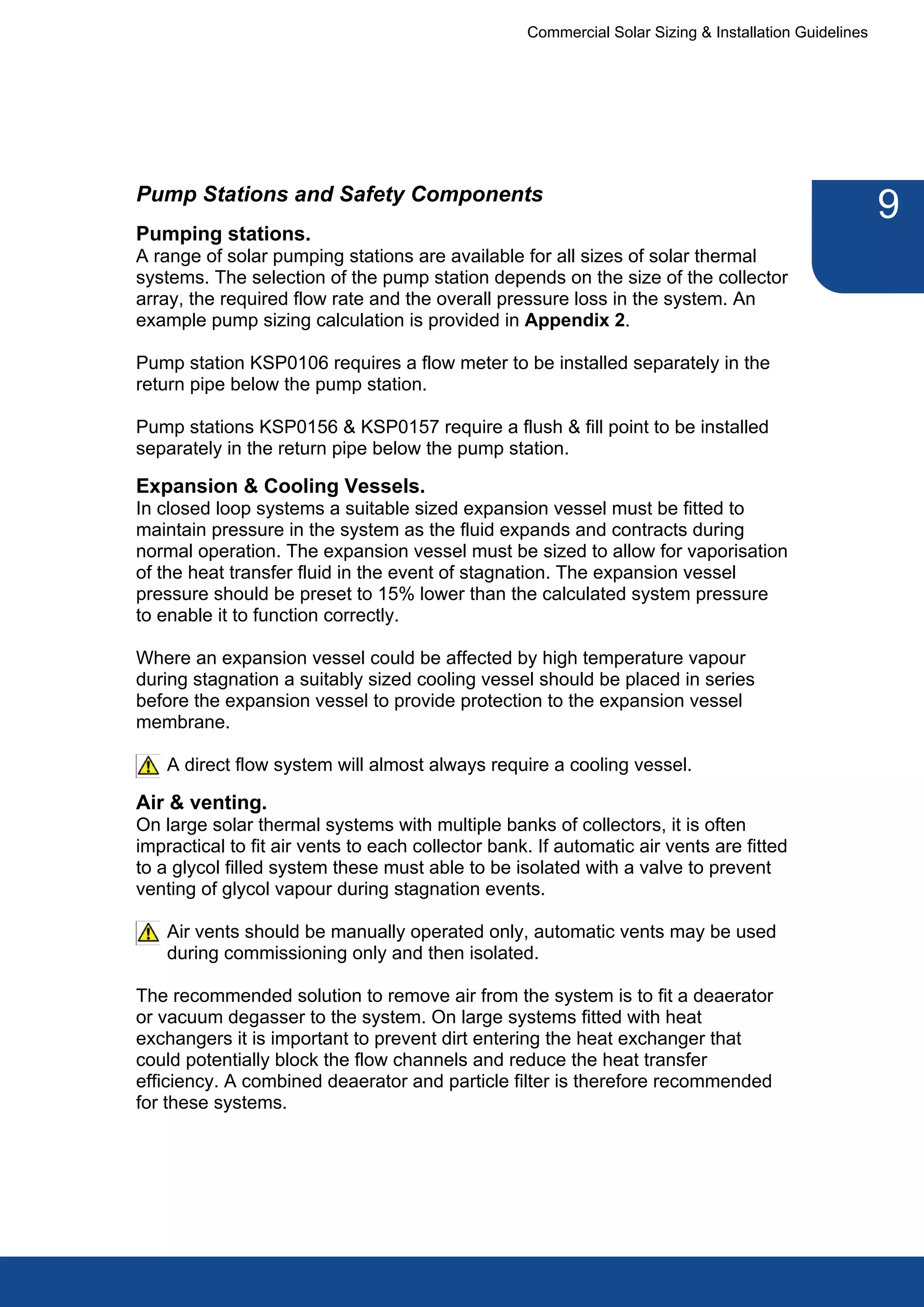 Commercial Solar Sizing & Installation Guidelines




Pump Stations and Safety Components
                                                                                                       9
Pumping stations.
A range of solar pumping stations are available for all sizes of solar thermal
systems. The selection of the pump station depends on the size of the collector
array, the required flow rate and the overall pressure loss in the system. An
example pump sizing calculation is provided in Appendix 2.

Pump station KSP0106 requires a flow meter to be installed separately in the
return pipe below the pump station.

Pump stations KSP0156 & KSP0157 require a flush & fill point to be installed
separately in the return pipe below the pump station.

Expansion & Cooling Vessels.
In closed loop systems a suitable sized expansion vessel must be fitted to
maintain pressure in the system as the fluid expands and contracts during
normal operation. The expansion vessel must be sized to allow for vaporisation
of the heat transfer fluid in the event of stagnation. The expansion vessel
pressure should be preset to 15% lower than the calculated system pressure
to enable it to function correctly.

Where an expansion vessel could be affected by high temperature vapour
during stagnation a suitably sized cooling vessel should be placed in series
before the expansion vessel to provide protection to the expansion vessel
membrane.

    A direct flow system will almost always require a cooling vessel.

Air & venting.
On large solar thermal systems with multiple banks of collectors, it is often
impractical to fit air vents to each collector bank. If automatic air vents are fitted
to a glycol filled system these must able to be isolated with a valve to prevent
venting of glycol vapour during stagnation events.

    Air vents should be manually operated only, automatic vents may be used
    during commissioning only and then isolated.

The recommended solution to remove air from the system is to fit a deaerator
or vacuum degasser to the system. On large systems fitted with heat
exchangers it is important to prevent dirt entering the heat exchanger that
could potentially block the flow channels and reduce the heat transfer
efficiency. A combined deaerator and particle filter is therefore recommended
for these systems.
 