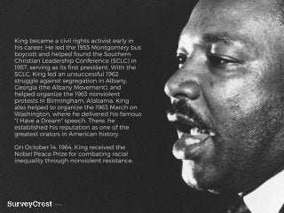 King became a civil rights activist early in h
is career. He led the 1955 Montgomery bus
boycott and helped found the Sout...