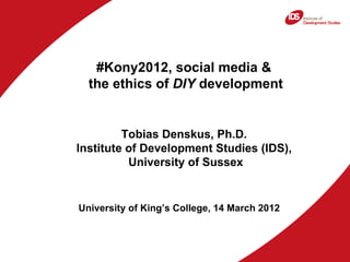#Kony2012, social media &
  the ethics of DIY development


         Tobias Denskus, Ph.D.
Institute of Development Studies (IDS),
          University of Sussex


University of King’s College, 14 March 2012
 